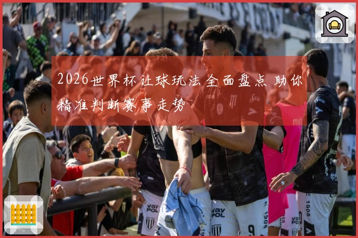 2026世界杯让球玩法全面盘点 助你精准判断赛事走势